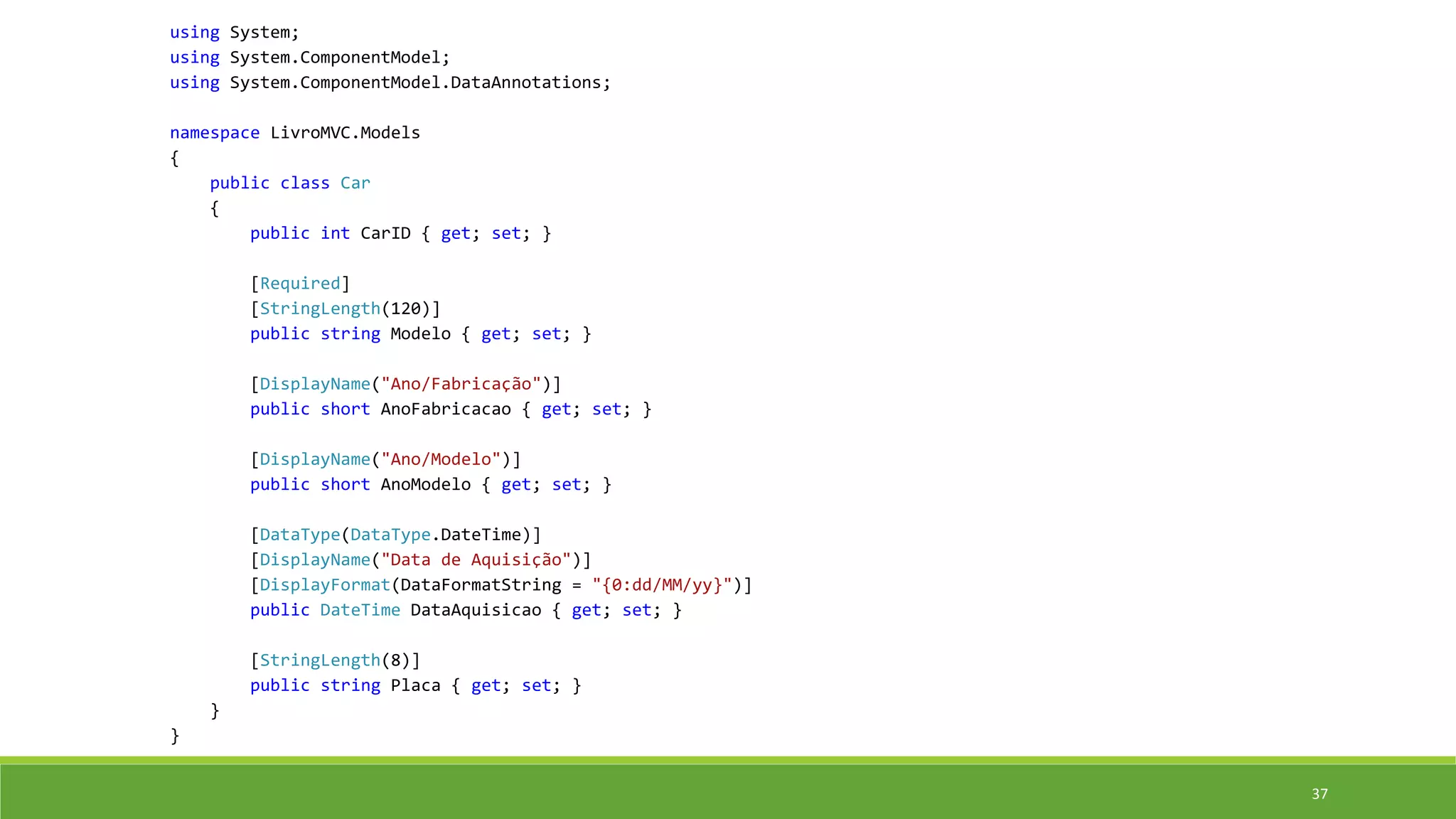 using System;
using System.ComponentModel;
using System.ComponentModel.DataAnnotations;
namespace LivroMVC.Models
{
public class Car
{
public int CarID { get; set; }
[Required]
[StringLength(120)]
public string Modelo { get; set; }
[DisplayName("Ano/Fabricação")]
public short AnoFabricacao { get; set; }
[DisplayName("Ano/Modelo")]
public short AnoModelo { get; set; }
[DataType(DataType.DateTime)]
[DisplayName("Data de Aquisição")]
[DisplayFormat(DataFormatString = "{0:dd/MM/yy}")]
public DateTime DataAquisicao { get; set; }
[StringLength(8)]
public string Placa { get; set; }
}
}
37
 