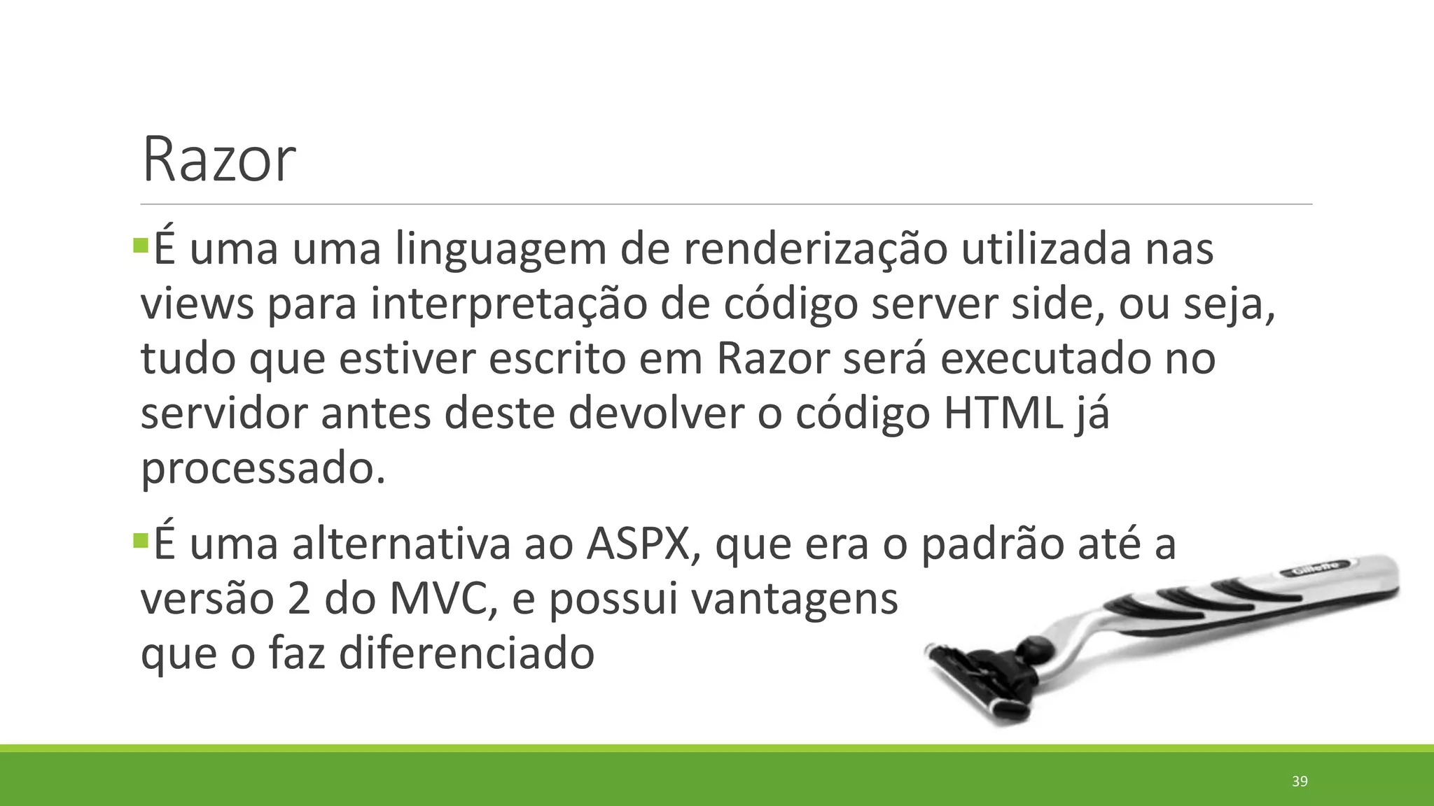 Razor
É uma uma linguagem de renderização utilizada nas
views para interpretação de código server side, ou seja,
tudo que estiver escrito em Razor será executado no
servidor antes deste devolver o código HTML já
processado.
É uma alternativa ao ASPX, que era o padrão até a
versão 2 do MVC, e possui vantagens
que o faz diferenciado
39
 