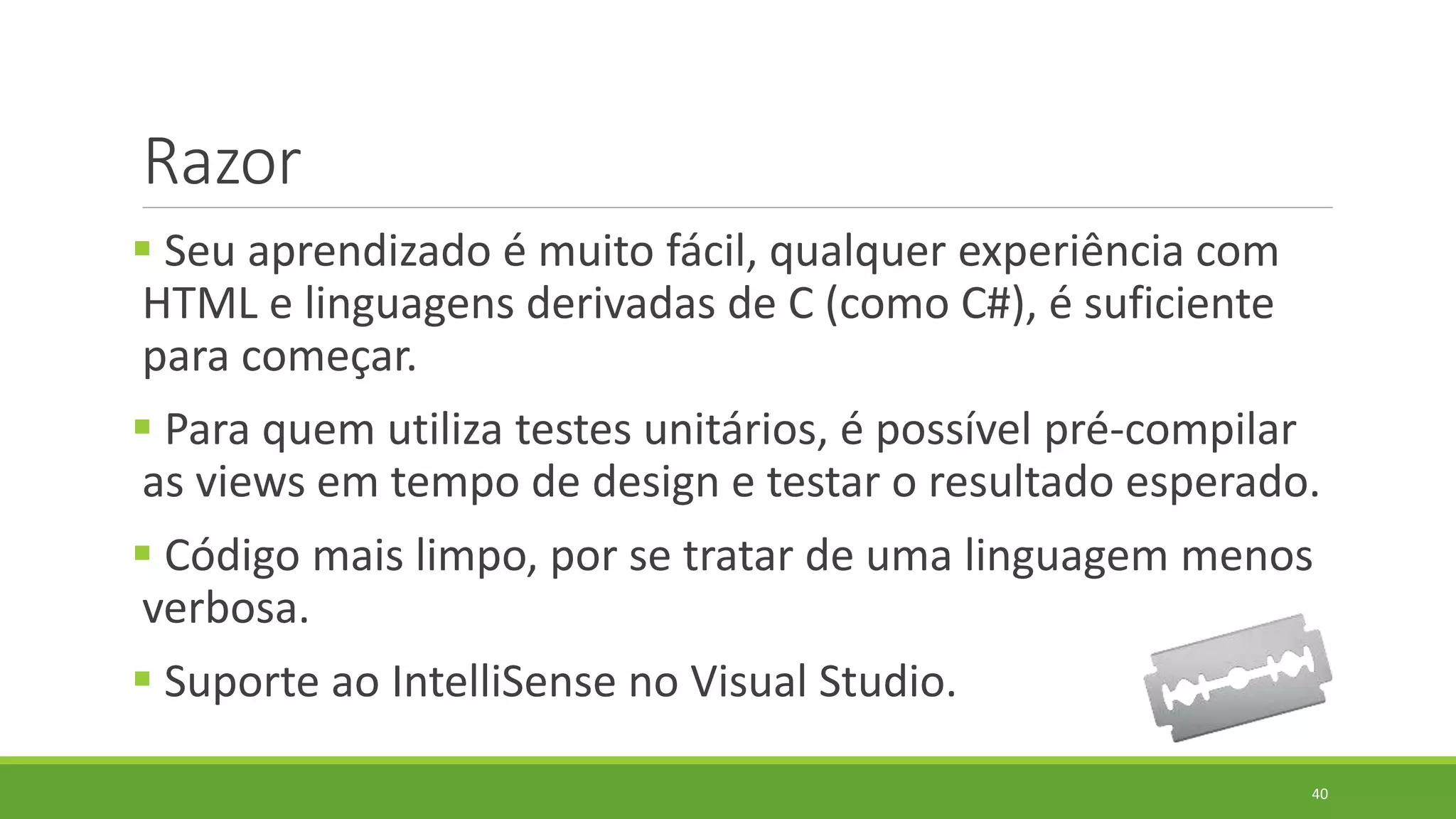 Razor
 Seu aprendizado é muito fácil, qualquer experiência com
HTML e linguagens derivadas de C (como C#), é suficiente
para começar.
 Para quem utiliza testes unitários, é possível pré-compilar
as views em tempo de design e testar o resultado esperado.
 Código mais limpo, por se tratar de uma linguagem menos
verbosa.
 Suporte ao IntelliSense no Visual Studio.
40
 