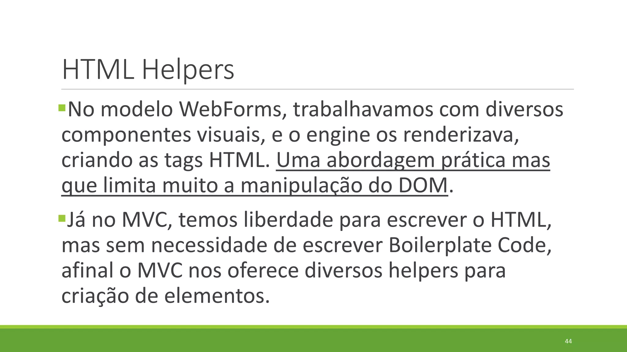 HTML Helpers
No modelo WebForms, trabalhavamos com diversos
componentes visuais, e o engine os renderizava,
criando as tags HTML. Uma abordagem prática mas
que limita muito a manipulação do DOM.
Já no MVC, temos liberdade para escrever o HTML,
mas sem necessidade de escrever Boilerplate Code,
afinal o MVC nos oferece diversos helpers para
criação de elementos.
44
 