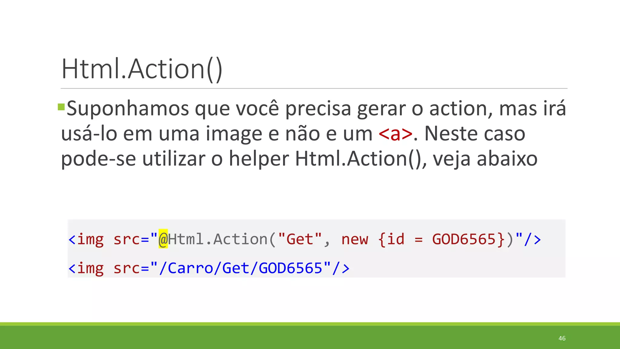 Html.Action()
Suponhamos que você precisa gerar o action, mas irá
usá-lo em uma image e não e um <a>. Neste caso
pode-se utilizar o helper Html.Action(), veja abaixo
<img src="@Html.Action("Get", new {id = GOD6565})"/>
<img src="/Carro/Get/GOD6565"/>
46
 