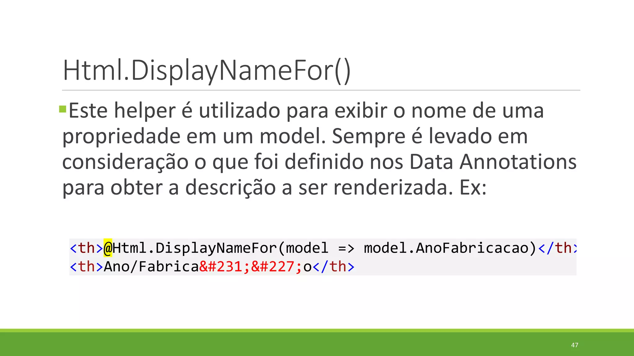 Html.DisplayNameFor()
Este helper é utilizado para exibir o nome de uma
propriedade em um model. Sempre é levado em
consideração o que foi definido nos Data Annotations
para obter a descrição a ser renderizada. Ex:
<th>@Html.DisplayNameFor(model => model.AnoFabricacao)</th>
<th>Ano/Fabricação</th>
47
 
