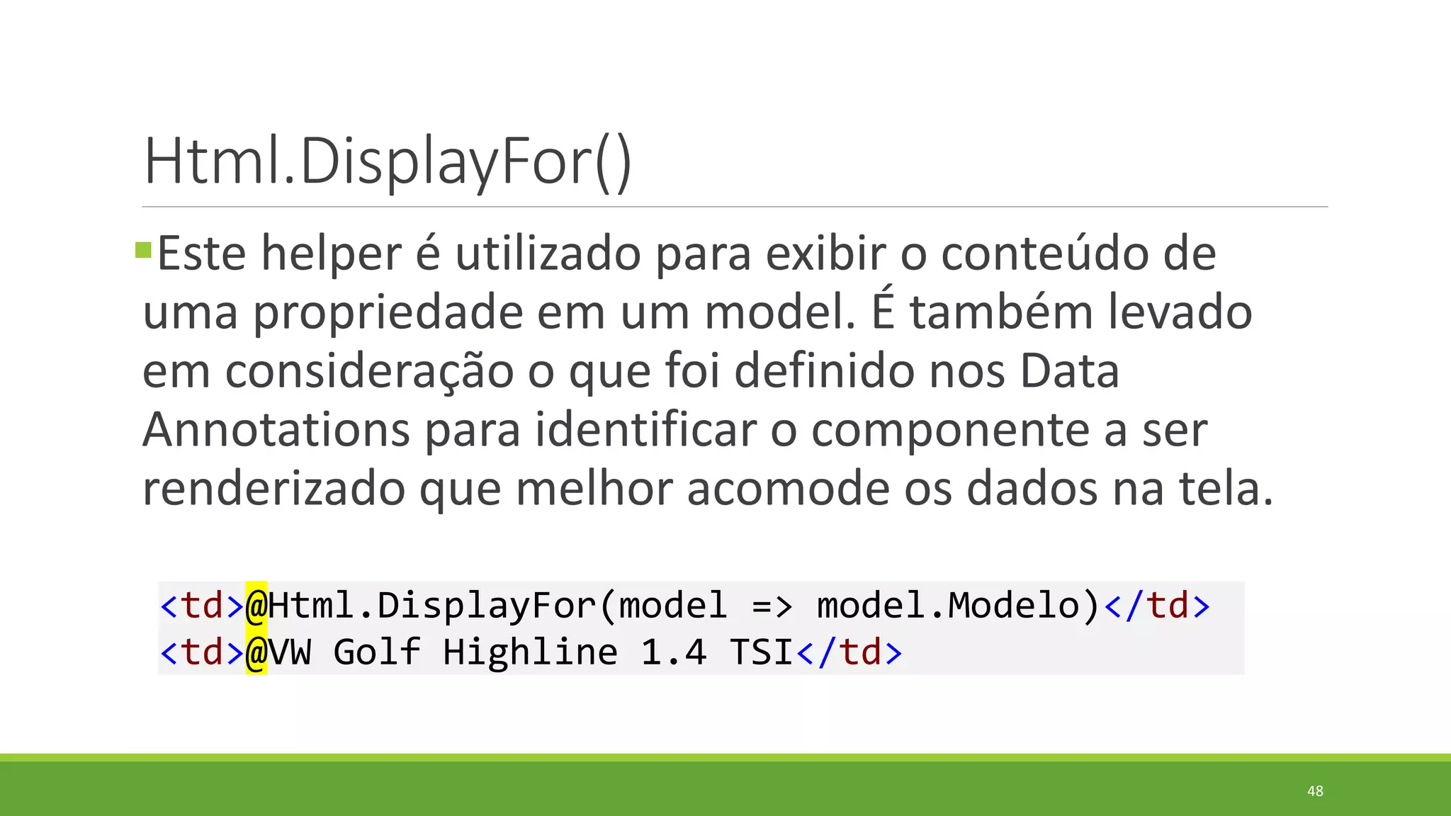 Html.DisplayFor()
Este helper é utilizado para exibir o conteúdo de
uma propriedade em um model. É também levado
em consideração o que foi definido nos Data
Annotations para identificar o componente a ser
renderizado que melhor acomode os dados na tela.
<td>@Html.DisplayFor(model => model.Modelo)</td>
<td>@VW Golf Highline 1.4 TSI</td>
48
 