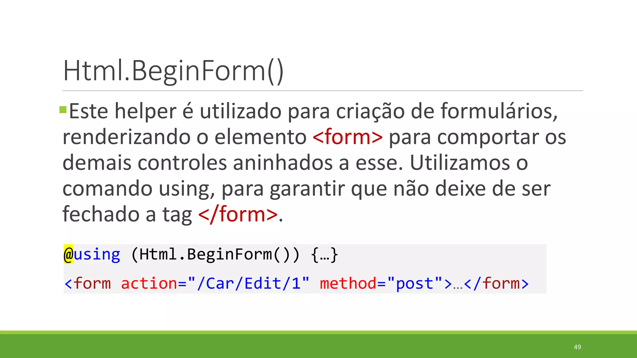 Html.BeginForm()
Este helper é utilizado para criação de formulários,
renderizando o elemento <form> para comportar os
demais controles aninhados a esse. Utilizamos o
comando using, para garantir que não deixe de ser
fechado a tag </form>.
@using (Html.BeginForm()) {…}
<form action="/Car/Edit/1" method="post">…</form>
49
 