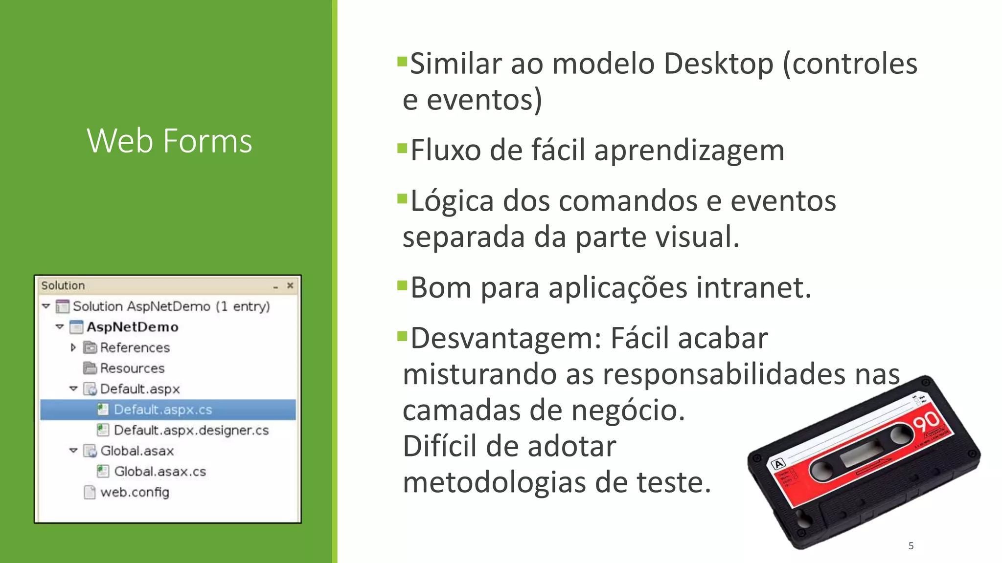 Web Forms
Similar ao modelo Desktop (controles
e eventos)
Fluxo de fácil aprendizagem
Lógica dos comandos e eventos
separada da parte visual.
Bom para aplicações intranet.
Desvantagem: Fácil acabar
misturando as responsabilidades nas
camadas de negócio.
Difícil de adotar
metodologias de teste.
5
 