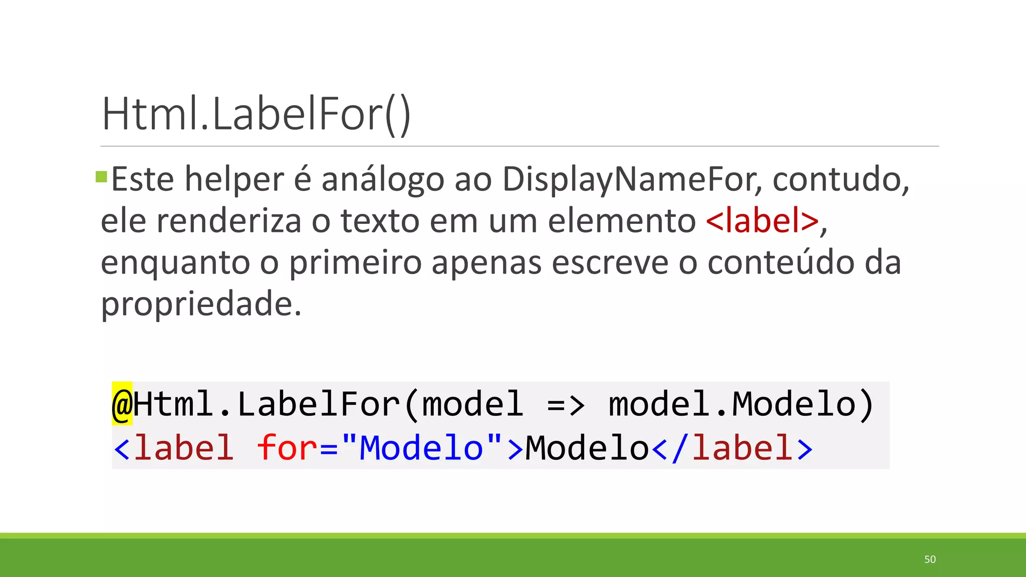 Html.LabelFor()
Este helper é análogo ao DisplayNameFor, contudo,
ele renderiza o texto em um elemento <label>,
enquanto o primeiro apenas escreve o conteúdo da
propriedade.
@Html.LabelFor(model => model.Modelo)
<label for="Modelo">Modelo</label>
50
 
