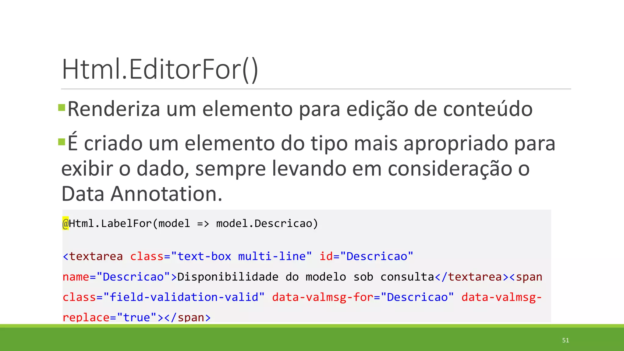 Html.EditorFor()
Renderiza um elemento para edição de conteúdo
É criado um elemento do tipo mais apropriado para
exibir o dado, sempre levando em consideração o
Data Annotation.
@Html.LabelFor(model => model.Descricao)
<textarea class="text-box multi-line" id="Descricao"
name="Descricao">Disponibilidade do modelo sob consulta</textarea><span
class="field-validation-valid" data-valmsg-for="Descricao" data-valmsg-
replace="true"></span>
51
 