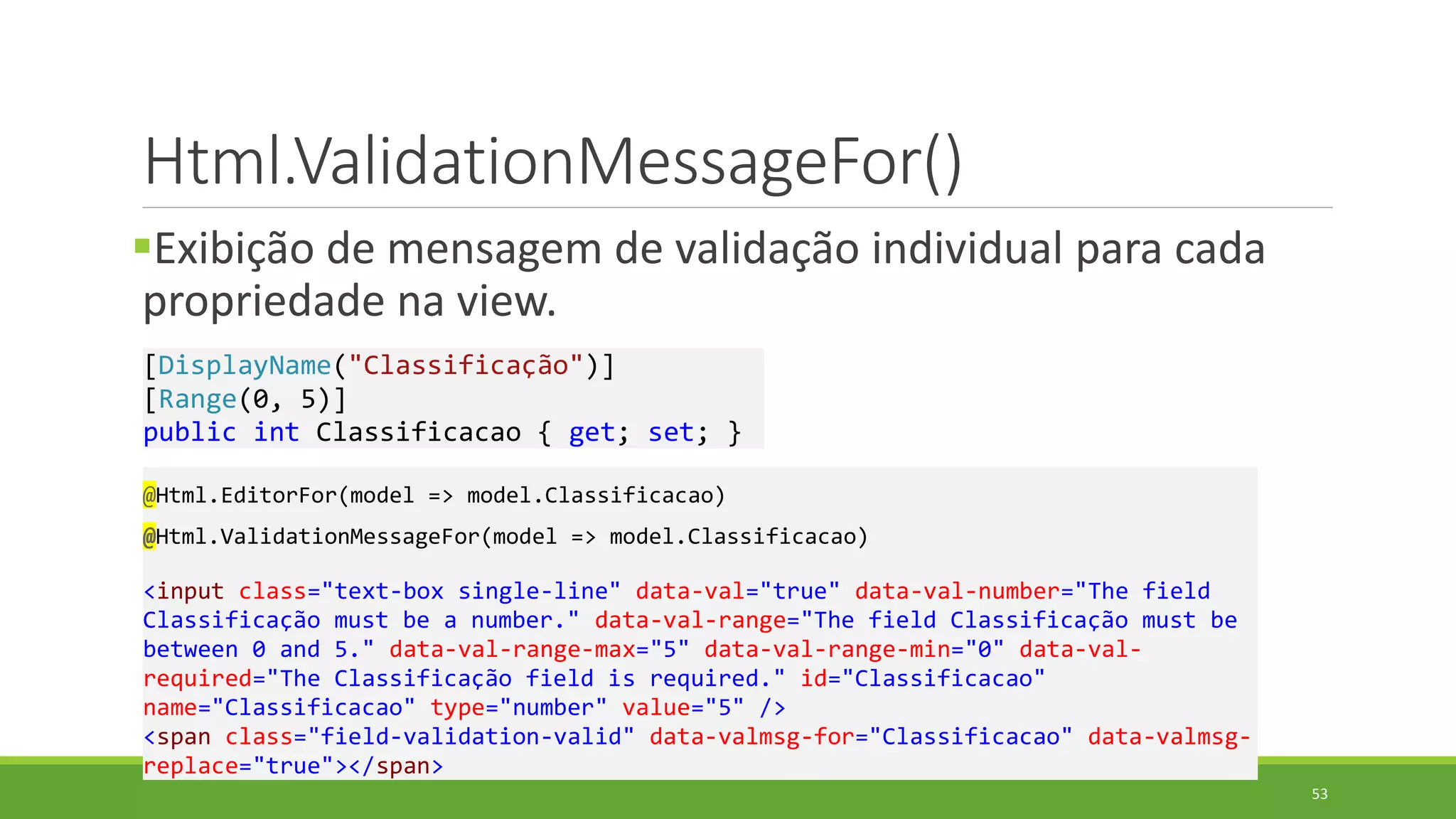 Html.ValidationMessageFor()
Exibição de mensagem de validação individual para cada
propriedade na view.
@Html.EditorFor(model => model.Classificacao)
@Html.ValidationMessageFor(model => model.Classificacao)
<input class="text-box single-line" data-val="true" data-val-number="The field
Classificação must be a number." data-val-range="The field Classificação must be
between 0 and 5." data-val-range-max="5" data-val-range-min="0" data-val-
required="The Classificação field is required." id="Classificacao"
name="Classificacao" type="number" value="5" />
<span class="field-validation-valid" data-valmsg-for="Classificacao" data-valmsg-
replace="true"></span>
[DisplayName("Classificação")]
[Range(0, 5)]
public int Classificacao { get; set; }
53
 