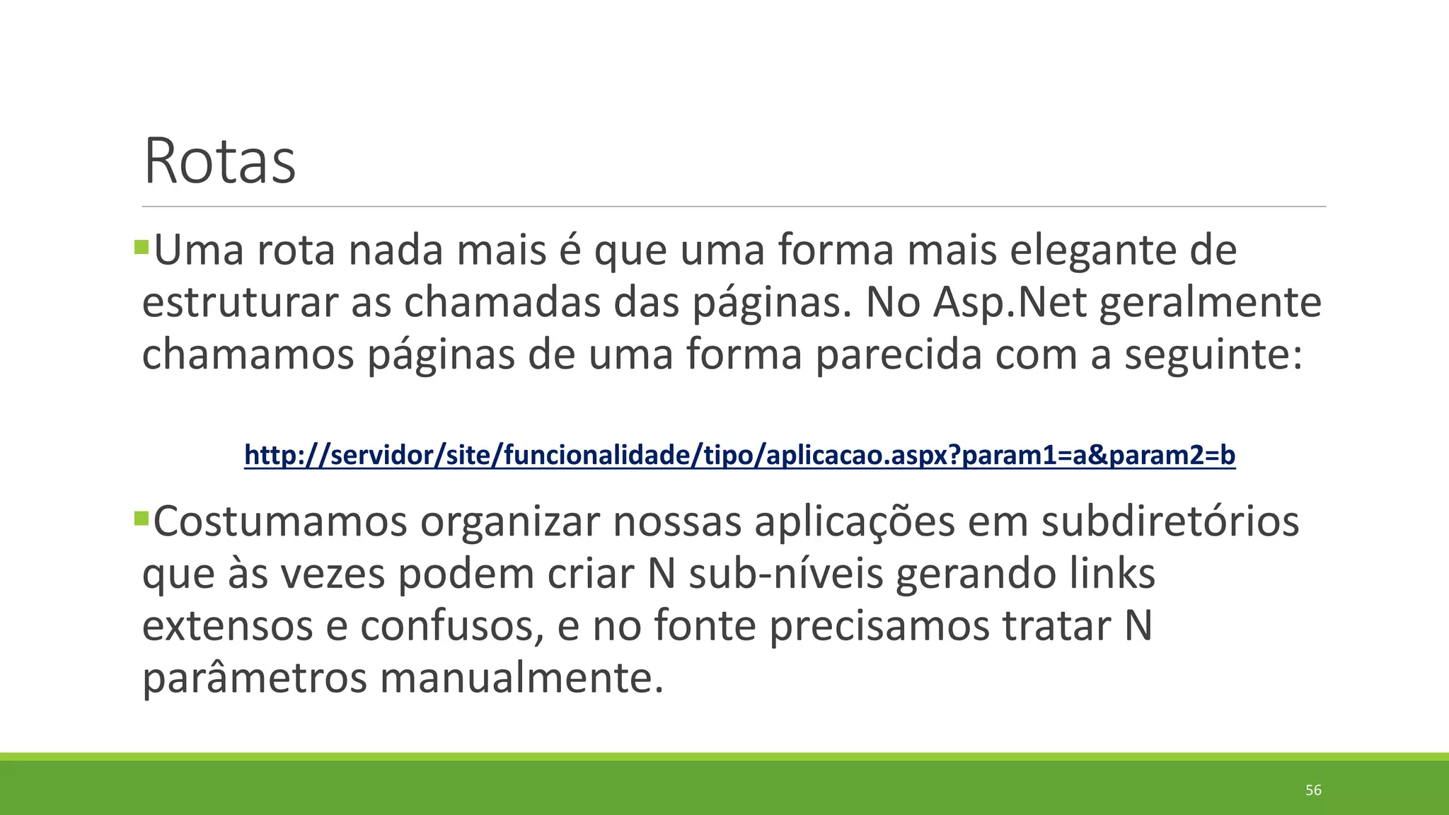 Rotas
Uma rota nada mais é que uma forma mais elegante de
estruturar as chamadas das páginas. No Asp.Net geralmente
chamamos páginas de uma forma parecida com a seguinte:
http://servidor/site/funcionalidade/tipo/aplicacao.aspx?param1=a&param2=b
Costumamos organizar nossas aplicações em subdiretórios
que às vezes podem criar N sub-níveis gerando links
extensos e confusos, e no fonte precisamos tratar N
parâmetros manualmente.
56
 
