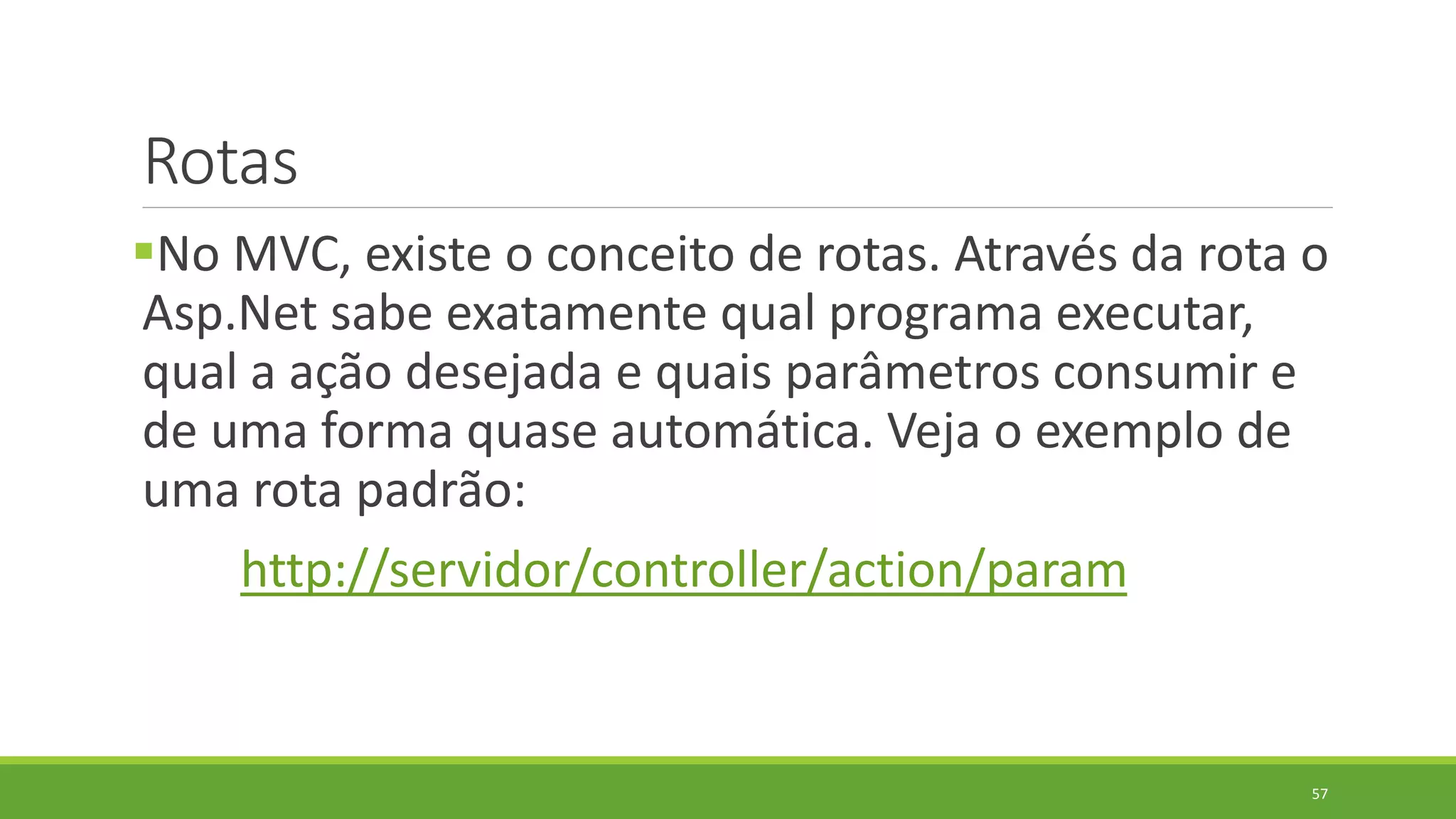 Rotas
No MVC, existe o conceito de rotas. Através da rota o
Asp.Net sabe exatamente qual programa executar,
qual a ação desejada e quais parâmetros consumir e
de uma forma quase automática. Veja o exemplo de
uma rota padrão:
http://servidor/controller/action/param
57
 