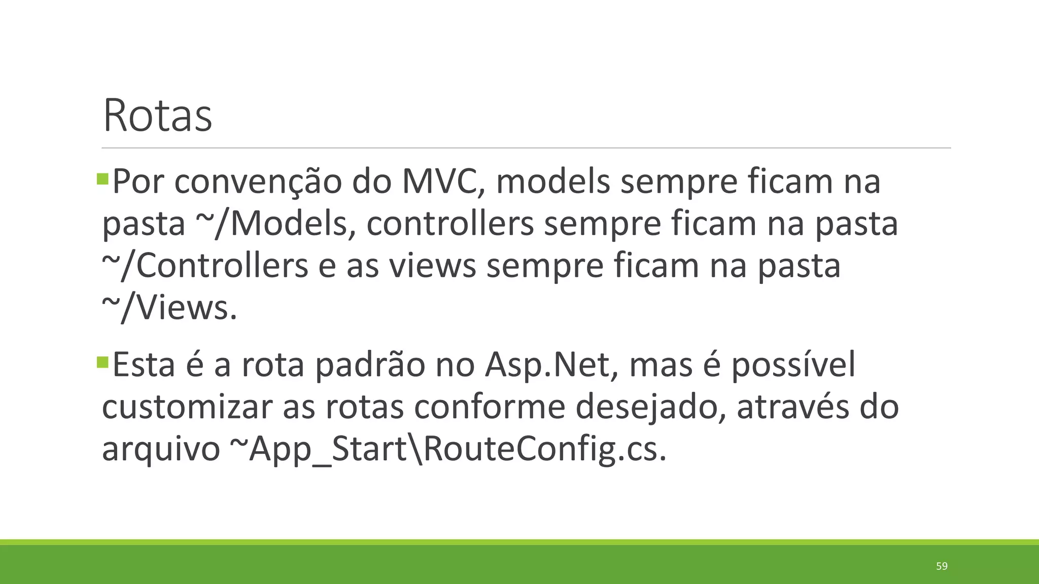Rotas
Por convenção do MVC, models sempre ficam na
pasta ~/Models, controllers sempre ficam na pasta
~/Controllers e as views sempre ficam na pasta
~/Views.
Esta é a rota padrão no Asp.Net, mas é possível
customizar as rotas conforme desejado, através do
arquivo ~App_StartRouteConfig.cs.
59
 