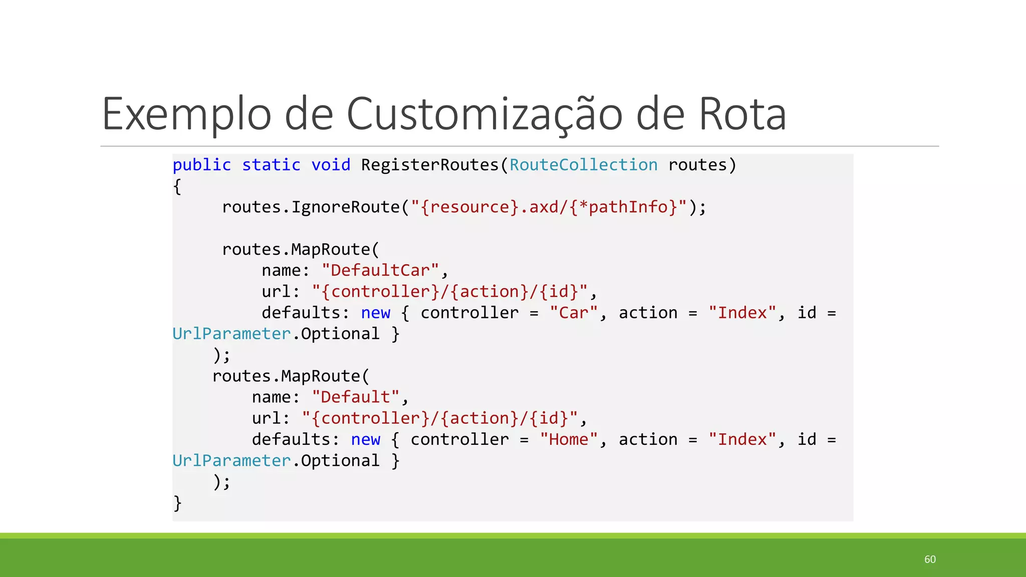 Exemplo de Customização de Rota
public static void RegisterRoutes(RouteCollection routes)
{
routes.IgnoreRoute("{resource}.axd/{*pathInfo}");
routes.MapRoute(
name: "DefaultCar",
url: "{controller}/{action}/{id}",
defaults: new { controller = "Car", action = "Index", id =
UrlParameter.Optional }
);
routes.MapRoute(
name: "Default",
url: "{controller}/{action}/{id}",
defaults: new { controller = "Home", action = "Index", id =
UrlParameter.Optional }
);
}
60
 