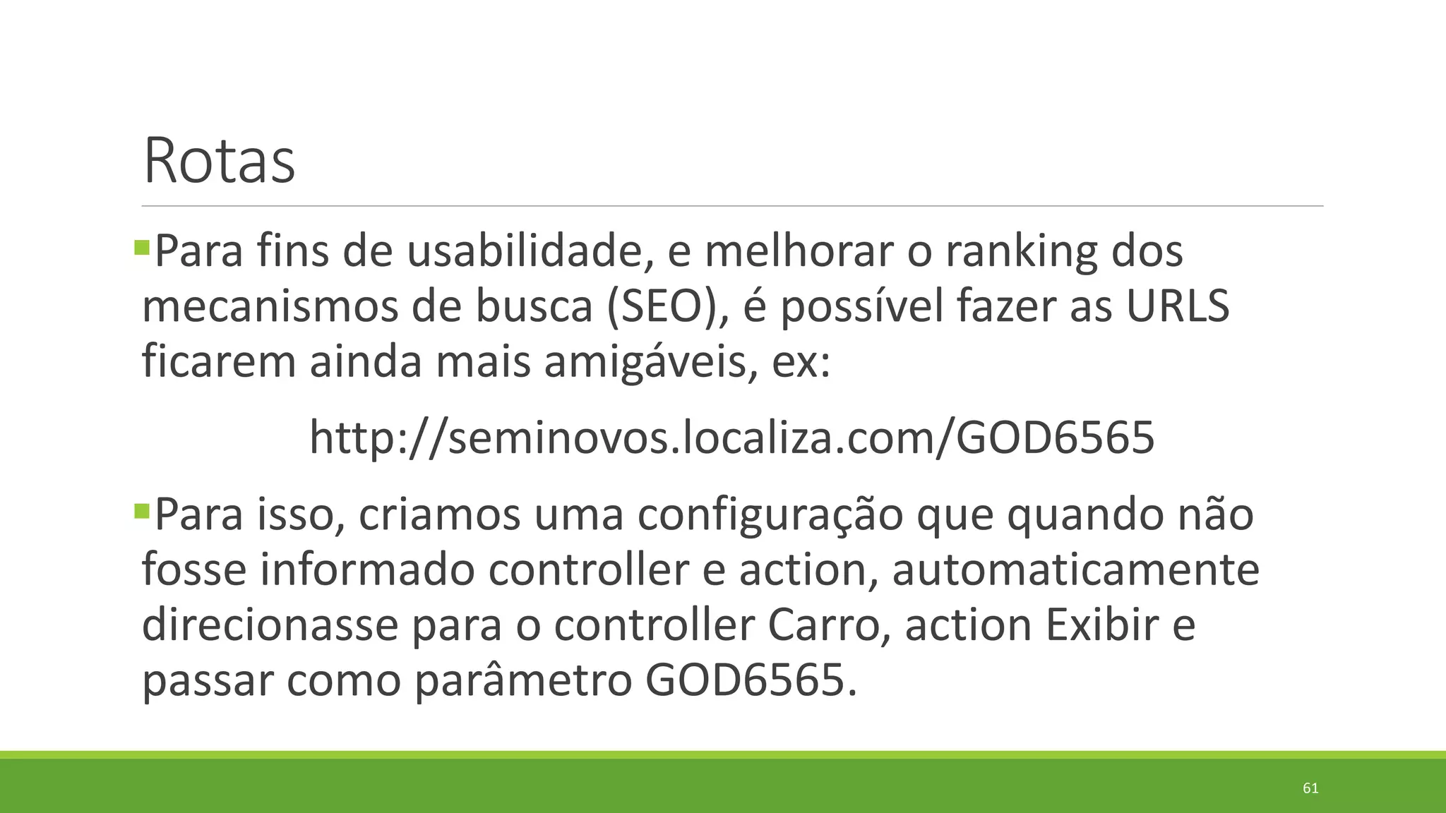 Rotas
Para fins de usabilidade, e melhorar o ranking dos
mecanismos de busca (SEO), é possível fazer as URLS
ficarem ainda mais amigáveis, ex:
http://seminovos.localiza.com/GOD6565
Para isso, criamos uma configuração que quando não
fosse informado controller e action, automaticamente
direcionasse para o controller Carro, action Exibir e
passar como parâmetro GOD6565.
61
 