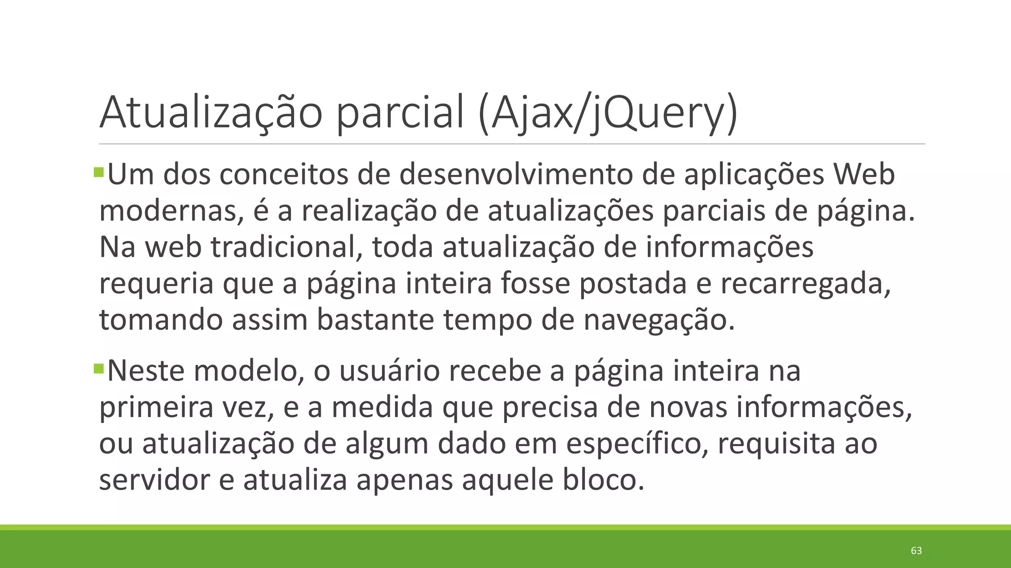 Atualização parcial (Ajax/jQuery)
Um dos conceitos de desenvolvimento de aplicações Web
modernas, é a realização de atualizações parciais de página.
Na web tradicional, toda atualização de informações
requeria que a página inteira fosse postada e recarregada,
tomando assim bastante tempo de navegação.
Neste modelo, o usuário recebe a página inteira na
primeira vez, e a medida que precisa de novas informações,
ou atualização de algum dado em específico, requisita ao
servidor e atualiza apenas aquele bloco.
63
 