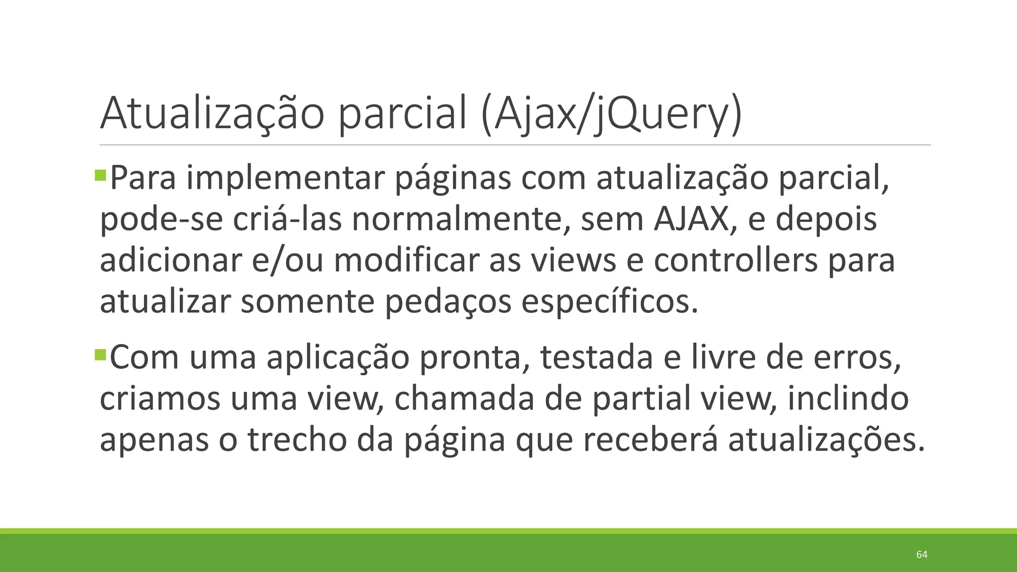 Atualização parcial (Ajax/jQuery)
Para implementar páginas com atualização parcial,
pode-se criá-las normalmente, sem AJAX, e depois
adicionar e/ou modificar as views e controllers para
atualizar somente pedaços específicos.
Com uma aplicação pronta, testada e livre de erros,
criamos uma view, chamada de partial view, inclindo
apenas o trecho da página que receberá atualizações.
64
 