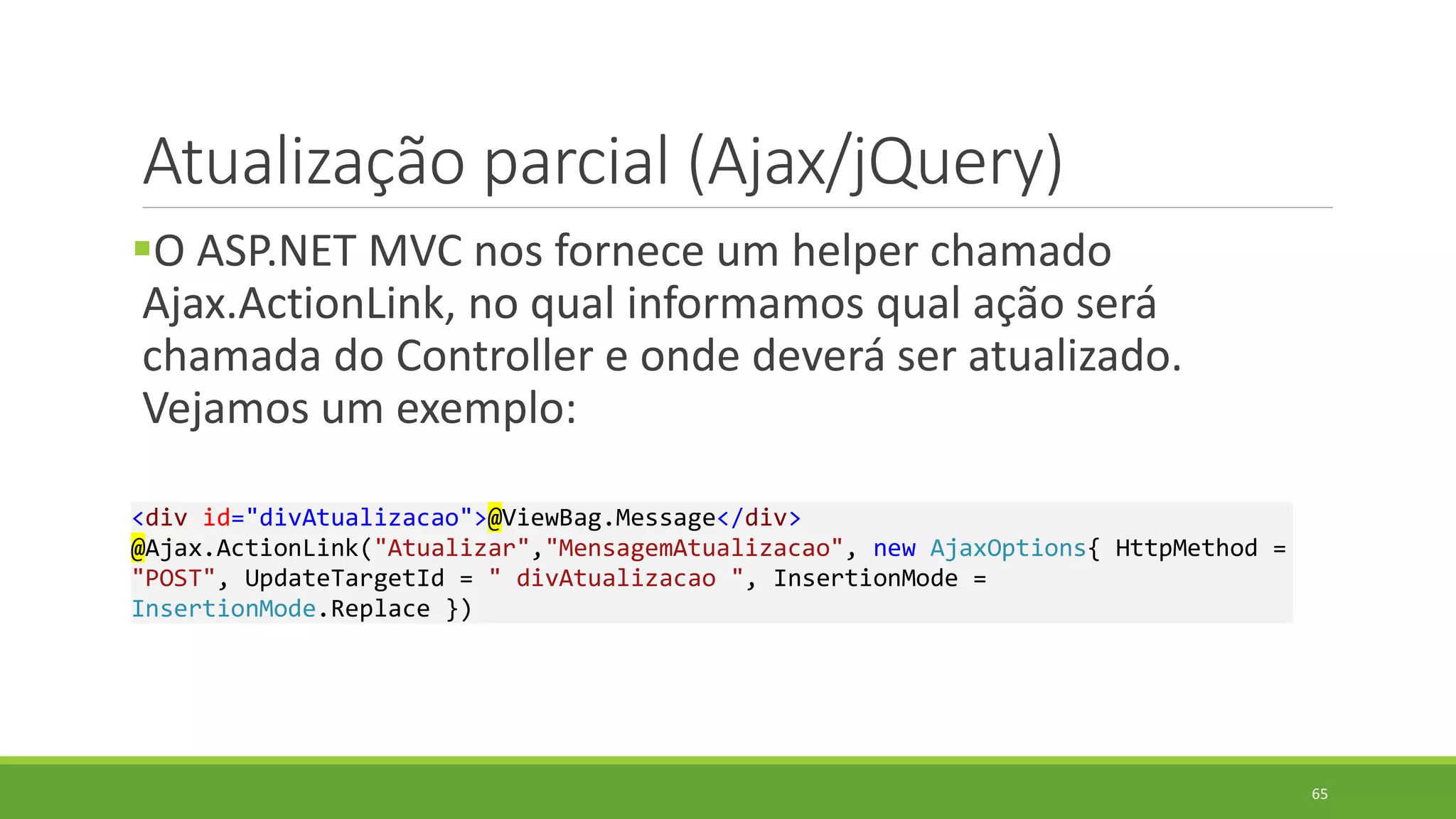 Atualização parcial (Ajax/jQuery)
O ASP.NET MVC nos fornece um helper chamado
Ajax.ActionLink, no qual informamos qual ação será
chamada do Controller e onde deverá ser atualizado.
Vejamos um exemplo:
<div id="divAtualizacao">@ViewBag.Message</div>
@Ajax.ActionLink("Atualizar","MensagemAtualizacao", new AjaxOptions{ HttpMethod =
"POST", UpdateTargetId = " divAtualizacao ", InsertionMode =
InsertionMode.Replace })
65
 