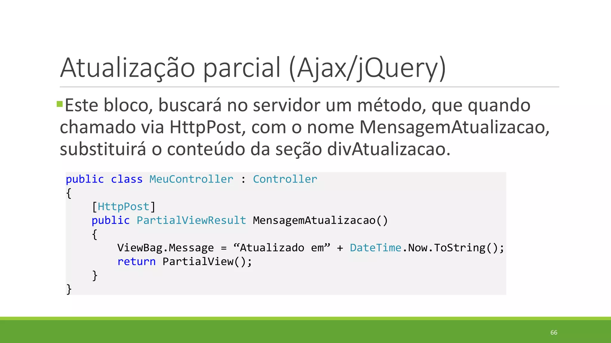 Atualização parcial (Ajax/jQuery)
Este bloco, buscará no servidor um método, que quando
chamado via HttpPost, com o nome MensagemAtualizacao,
substituirá o conteúdo da seção divAtualizacao.
public class MeuController : Controller
{
[HttpPost]
public PartialViewResult MensagemAtualizacao()
{
ViewBag.Message = “Atualizado em” + DateTime.Now.ToString();
return PartialView();
}
}
66
 