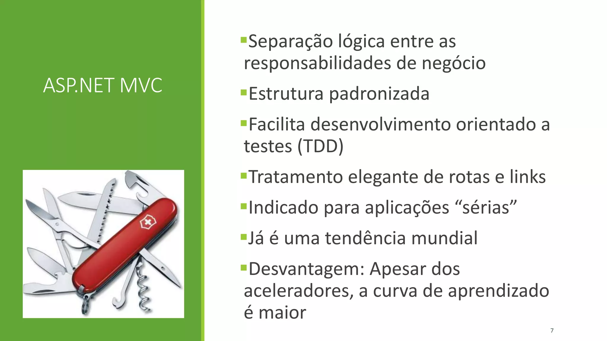 ASP.NET MVC
Separação lógica entre as
responsabilidades de negócio
Estrutura padronizada
Facilita desenvolvimento orientado a
testes (TDD)
Tratamento elegante de rotas e links
Indicado para aplicações “sérias”
Já é uma tendência mundial
Desvantagem: Apesar dos
aceleradores, a curva de aprendizado
é maior
7
 