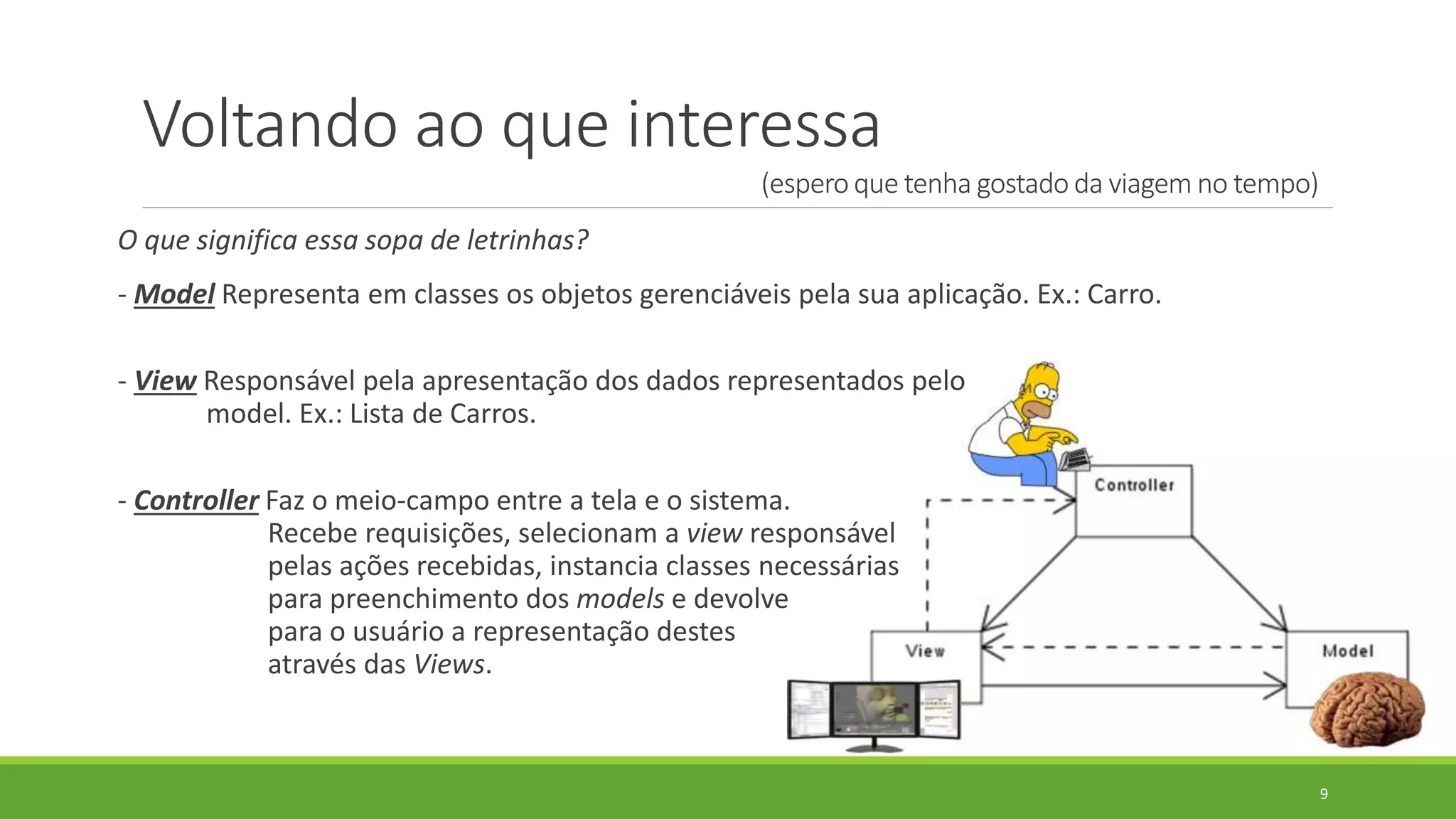 Voltando ao que interessa
(espero que tenha gostado da viagem no tempo)
O que significa essa sopa de letrinhas?
- Model Representa em classes os objetos gerenciáveis pela sua aplicação. Ex.: Carro.
- View Responsável pela apresentação dos dados representados pelo
model. Ex.: Lista de Carros.
- Controller Faz o meio-campo entre a tela e o sistema.
Recebe requisições, selecionam a view responsável
pelas ações recebidas, instancia classes necessárias
para preenchimento dos models e devolve
para o usuário a representação destes
através das Views.
9
 