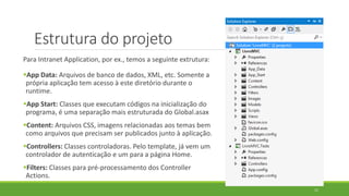 Estrutura do projeto
Para Intranet Application, por ex., temos a seguinte extrutura:
App Data: Arquivos de banco de dados, XML, etc. Somente a
própria aplicação tem acesso à este diretório durante o
runtime.
App Start: Classes que executam códigos na inicialização do
programa, é uma separação mais estruturada do Global.asax
Content: Arquivos CSS, imagens relacionadas aos temas bem
como arquivos que precisam ser publicados junto à aplicação.
Controllers: Classes controladoras. Pelo template, já vem um
controlador de autenticação e um para a página Home.
Filters: Classes para pré-processamento dos Controller
Actions.
11
 