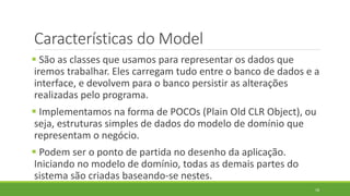 Características do Model
 São as classes que usamos para representar os dados que
iremos trabalhar. Eles carregam tudo entre o banco de dados e a
interface, e devolvem para o banco persistir as alterações
realizadas pelo programa.
 Implementamos na forma de POCOs (Plain Old CLR Object), ou
seja, estruturas simples de dados do modelo de domínio que
representam o negócio.
 Podem ser o ponto de partida no desenho da aplicação.
Iniciando no modelo de domínio, todas as demais partes do
sistema são criadas baseando-se nestes.
18
 