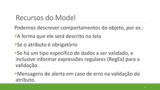 Recursos do Model
Podemos descrever comportamentos do objeto, por ex.:
A forma que ele será descrito na tela
Se o atributo é obrigatório
Se há um tipo específico de dados a ser validado, e
inclusive informar expressões regulares (RegEx) para a
validação.
Mensagens de alerta em caso de erro na validação do
atributo.
19
 