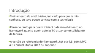 Introdução
Treinamento de nível básico, indicado para quem não
conhece, ou teve pouco contato com a tecnologia
Pensado tanto para quem iniciará o desenvolvimento no
framework quanto quem apenas irá atuar como solicitante
da fábrica.
A versão de referencia do framework .net é a 4.5, com MVC
4.0 e Visual Studio 2012 ou superior.
2
 