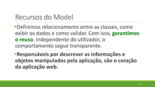 Recursos do Model
Definimos relacionamento entre as classes, como
exibir os dados e como validar. Com isso, garantimos
o reuso. Independente do utilizador, o
comportamento segue transparente.
Responsáveis por descrever as informações e
objetos manipulados pela aplicação, são o coração
da aplicação web.
20
 