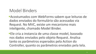 Model Binders
Acostumados com WebForms sabem que leituras de
dados enviados do formulário são acessadas via
Request. No MVC, existe um mecanismo mais
inteligente, chamado Model Binder.
Ele cria a instancia de uma classe model, baseado
nos dados enviados pelo objeto Request. Analisa
tanto os parâmetros esperados pela Action do
Controller, quanto os parâmetros enviados pela tela.
22
 