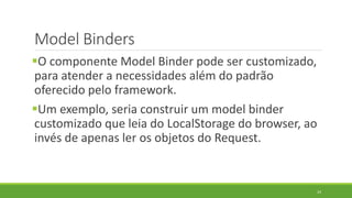 Model Binders
O componente Model Binder pode ser customizado,
para atender a necessidades além do padrão
oferecido pelo framework.
Um exemplo, seria construir um model binder
customizado que leia do LocalStorage do browser, ao
invés de apenas ler os objetos do Request.
24
 