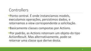 Controllers
Ponto central. É onde instanciamos models,
executamos operações, persistimos dados, e
retornamos a view correspondente a solicitação.
Basicamente classes compostas por Actions.
Por padrão, as Actions retornam um objeto do tipo
ActionResult. Mas alternativamente, pode-se
retornar uma classe que derive desta.
25
 