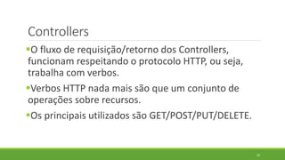Controllers
O fluxo de requisição/retorno dos Controllers,
funcionam respeitando o protocolo HTTP, ou seja,
trabalha com verbos.
Verbos HTTP nada mais são que um conjunto de
operações sobre recursos.
Os principais utilizados são GET/POST/PUT/DELETE.
26
 