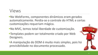 Views
No WebForms, componentes dinâmicos eram gerados
automaticamente. Perdia-se o controle do HTML e certas
customizações requeriam mágica.
No MVC, temos total liberdade de customização.
Templates podem ser totalmente criado por Web
Designers.
A manipulação do DOM é muito mais simples, pois há
previsibilidade no documento processado.
31
 