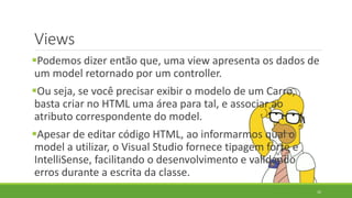 Views
32
Podemos dizer então que, uma view apresenta os dados de
um model retornado por um controller.
Ou seja, se você precisar exibir o modelo de um Carro,
basta criar no HTML uma área para tal, e associar ao
atributo correspondente do model.
Apesar de editar código HTML, ao informarmos qual o
model a utilizar, o Visual Studio fornece tipagem forte e
IntelliSense, facilitando o desenvolvimento e validando
erros durante a escrita da classe.
 
