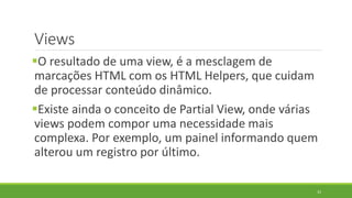 Views
O resultado de uma view, é a mesclagem de
marcações HTML com os HTML Helpers, que cuidam
de processar conteúdo dinâmico.
Existe ainda o conceito de Partial View, onde várias
views podem compor uma necessidade mais
complexa. Por exemplo, um painel informando quem
alterou um registro por último.
33
 