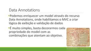 Data Annotations
Podemos enriquecer um model através do recurso
Data Annotations, onde habilitamos o MVC a criar
lógica de exibição e validação de dados
É muito simples, basta decorarmos cada
propriedade do model com as
combinações que atentam ao objetivo.
35
 