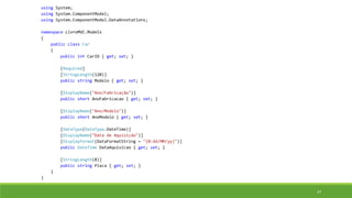 using System;
using System.ComponentModel;
using System.ComponentModel.DataAnnotations;
namespace LivroMVC.Models
{
public class Car
{
public int CarID { get; set; }
[Required]
[StringLength(120)]
public string Modelo { get; set; }
[DisplayName("Ano/Fabricação")]
public short AnoFabricacao { get; set; }
[DisplayName("Ano/Modelo")]
public short AnoModelo { get; set; }
[DataType(DataType.DateTime)]
[DisplayName("Data de Aquisição")]
[DisplayFormat(DataFormatString = "{0:dd/MM/yy}")]
public DateTime DataAquisicao { get; set; }
[StringLength(8)]
public string Placa { get; set; }
}
}
37
 
