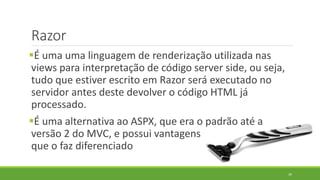 Razor
É uma uma linguagem de renderização utilizada nas
views para interpretação de código server side, ou seja,
tudo que estiver escrito em Razor será executado no
servidor antes deste devolver o código HTML já
processado.
É uma alternativa ao ASPX, que era o padrão até a
versão 2 do MVC, e possui vantagens
que o faz diferenciado
39
 