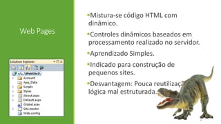 Web Pages
Mistura-se código HTML com
dinâmico.
Controles dinâmicos baseados em
processamento realizado no servidor.
Aprendizado Simples.
Indicado para construção de
pequenos sites.
Desvantagem: Pouca reutilização,
lógica mal estruturada.
4
 