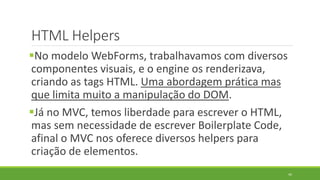 HTML Helpers
No modelo WebForms, trabalhavamos com diversos
componentes visuais, e o engine os renderizava,
criando as tags HTML. Uma abordagem prática mas
que limita muito a manipulação do DOM.
Já no MVC, temos liberdade para escrever o HTML,
mas sem necessidade de escrever Boilerplate Code,
afinal o MVC nos oferece diversos helpers para
criação de elementos.
44
 