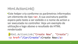 Html.ActionLink()
Este helper cria conforme os parâmetros informados
um elemento do tipo <a>. A sua assinatura padrão
espera pelo texto a ser exibido e o nome da action a
ser executada no controller. Veja um exemplo de
utilização e logo abaixo o resultado do HTML
renderizado
@Html.ActionLink("Create New", "Create")
<a href="/Car/Create">Create New</a>
45
 