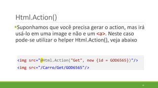 Html.Action()
Suponhamos que você precisa gerar o action, mas irá
usá-lo em uma image e não e um <a>. Neste caso
pode-se utilizar o helper Html.Action(), veja abaixo
<img src="@Html.Action("Get", new {id = GOD6565})"/>
<img src="/Carro/Get/GOD6565"/>
46
 