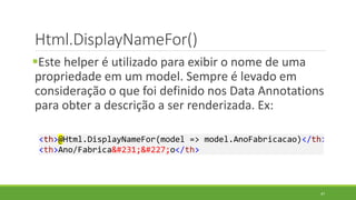 Html.DisplayNameFor()
Este helper é utilizado para exibir o nome de uma
propriedade em um model. Sempre é levado em
consideração o que foi definido nos Data Annotations
para obter a descrição a ser renderizada. Ex:
<th>@Html.DisplayNameFor(model => model.AnoFabricacao)</th>
<th>Ano/Fabricação</th>
47
 