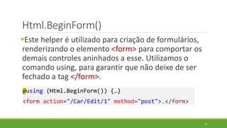 Html.BeginForm()
Este helper é utilizado para criação de formulários,
renderizando o elemento <form> para comportar os
demais controles aninhados a esse. Utilizamos o
comando using, para garantir que não deixe de ser
fechado a tag </form>.
@using (Html.BeginForm()) {…}
<form action="/Car/Edit/1" method="post">…</form>
49
 