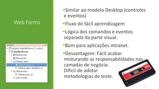 Web Forms
Similar ao modelo Desktop (controles
e eventos)
Fluxo de fácil aprendizagem
Lógica dos comandos e eventos
separada da parte visual.
Bom para aplicações intranet.
Desvantagem: Fácil acabar
misturando as responsabilidades nas
camadas de negócio.
Difícil de adotar
metodologias de teste.
5
 