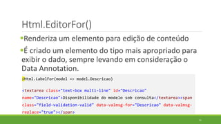Html.EditorFor()
Renderiza um elemento para edição de conteúdo
É criado um elemento do tipo mais apropriado para
exibir o dado, sempre levando em consideração o
Data Annotation.
@Html.LabelFor(model => model.Descricao)
<textarea class="text-box multi-line" id="Descricao"
name="Descricao">Disponibilidade do modelo sob consulta</textarea><span
class="field-validation-valid" data-valmsg-for="Descricao" data-valmsg-
replace="true"></span>
51
 