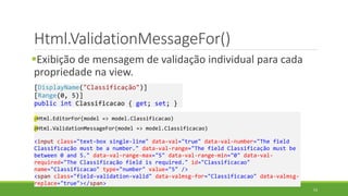 Html.ValidationMessageFor()
Exibição de mensagem de validação individual para cada
propriedade na view.
@Html.EditorFor(model => model.Classificacao)
@Html.ValidationMessageFor(model => model.Classificacao)
<input class="text-box single-line" data-val="true" data-val-number="The field
Classificação must be a number." data-val-range="The field Classificação must be
between 0 and 5." data-val-range-max="5" data-val-range-min="0" data-val-
required="The Classificação field is required." id="Classificacao"
name="Classificacao" type="number" value="5" />
<span class="field-validation-valid" data-valmsg-for="Classificacao" data-valmsg-
replace="true"></span>
[DisplayName("Classificação")]
[Range(0, 5)]
public int Classificacao { get; set; }
53
 