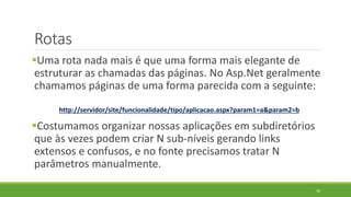 Rotas
Uma rota nada mais é que uma forma mais elegante de
estruturar as chamadas das páginas. No Asp.Net geralmente
chamamos páginas de uma forma parecida com a seguinte:
http://servidor/site/funcionalidade/tipo/aplicacao.aspx?param1=a&param2=b
Costumamos organizar nossas aplicações em subdiretórios
que às vezes podem criar N sub-níveis gerando links
extensos e confusos, e no fonte precisamos tratar N
parâmetros manualmente.
56
 