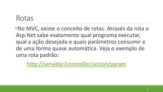 Rotas
No MVC, existe o conceito de rotas. Através da rota o
Asp.Net sabe exatamente qual programa executar,
qual a ação desejada e quais parâmetros consumir e
de uma forma quase automática. Veja o exemplo de
uma rota padrão:
http://servidor/controller/action/param
57
 