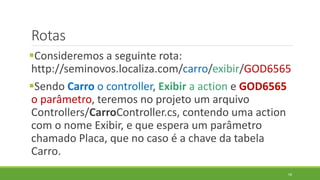 Rotas
Consideremos a seguinte rota:
http://seminovos.localiza.com/carro/exibir/GOD6565
Sendo Carro o controller, Exibir a action e GOD6565
o parâmetro, teremos no projeto um arquivo
Controllers/CarroController.cs, contendo uma action
com o nome Exibir, e que espera um parâmetro
chamado Placa, que no caso é a chave da tabela
Carro.
58
 